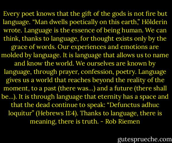Every poet knows that the gift of the gods is not fire but language. “Man dwells poetically on this earth,” Hölderin wrote. Language is the essence of being human. We can think, thanks to language, for thought exists only by the grace of words. Our experiences and emotions are molded by language. It is language that allows us to name and know the world. We ourselves are known by language, through prayer, confession, poetry. Language gives us a world that reaches beyond the reality of the moment, to a past (there was…) and a future (there shall be…). It is through language that eternity has a space and that the dead continue to speak: “Defunctus adhuc loquitur” (Hebrews 11:4). Thanks to language, there is meaning, there is truth. - Rob Riemen