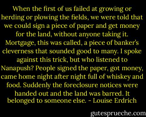 When the first of us failed at growing or herding or plowing the fields, we were told that we could sign a piece of paper and get money for the land, without anyone taking it. Mortgage, this was called, a piece of banker’s cleverness that sounded good to many. I spoke against this trick, but who listened to Nanapush? People signed the paper, got money, came home night after night full of whiskey and food. Suddenly the foreclosure notices were handed out and the land was barred. It belonged to someone else. - Louise Erdrich