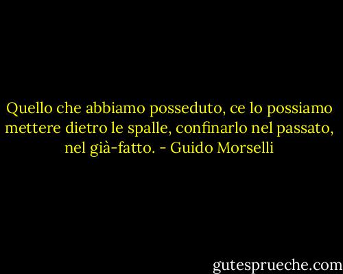 Quello che abbiamo posseduto, ce lo possiamo mettere dietro le spalle, confinarlo nel passato, nel già-fatto. - Guido Morselli