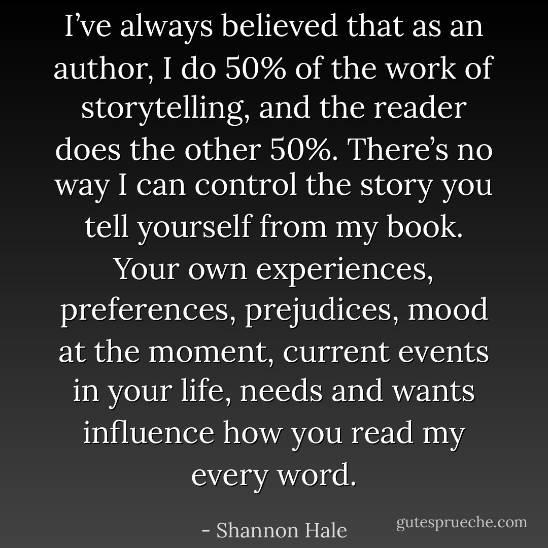I’ve always believed that as an author, I do 50% of the work of storytelling, and the reader does the other 50%. There’s no way I can control the story you tell yourself from my book. Your own experiences, preferences, prejudices, mood at the moment, current events in your life, needs and wants influence how you read my every word. - Shannon Hale