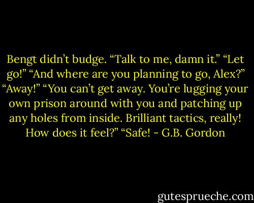 Bengt didn’t budge. “Talk to me, damn it.”<br />“Let go!”<br />“And where are you planning to go, Alex?”<br />“Away!”<br />“You can’t get away. You’re lugging your own prison around with you and patching up any holes from inside. Brilliant tactics, really! How does it feel?”<br />“Safe! - G.B. Gordon