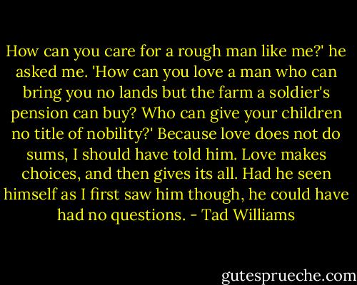 How can you care for a rough man like me?' he asked me. 'How can you love a man who can bring you no lands but the farm a soldier's pension can buy? Who can give your children no title of nobility?' Because love does not do sums, I should have told him. Love makes choices, and then gives its all. Had he seen himself as I first saw him though, he could have had no questions. - Tad Williams