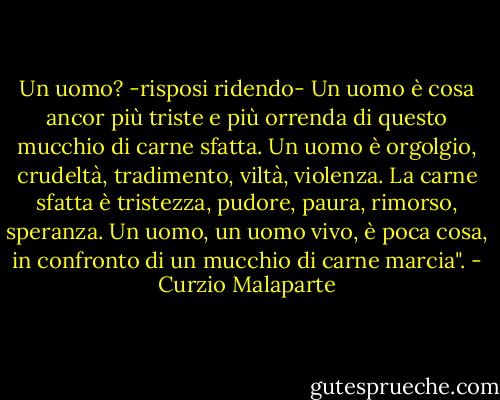 Un uomo? -risposi ridendo- Un uomo è cosa ancor più triste e più orrenda di questo mucchio di carne sfatta. Un uomo è orgolgio, crudeltà, tradimento, viltà, violenza. La carne sfatta è tristezza, pudore, paura, rimorso, speranza. Un uomo, un uomo vivo, è poca cosa, in confronto di un mucchio di carne marcia". - Curzio Malaparte