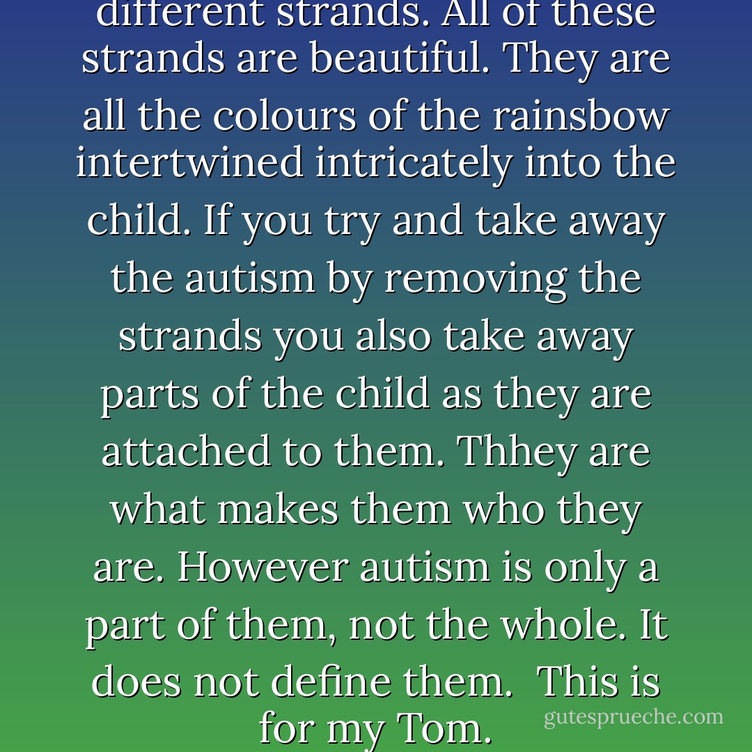 I see autism as having many different strands. All of these strands are beautiful. They are all the colours of the rainsbow intertwined intricately into the child. If you try and take away the autism by removing the strands you also take away parts of the child as they are attached to them. Thhey are what makes them who they are. However autism is only a part of them, not the whole. It does not define them.<br /><br />This is for my Tom. - J.M. Worgan