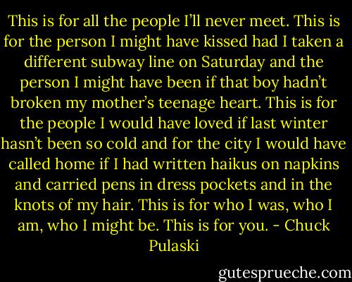 This is for all the people I’ll never meet. This is for the person I might have kissed had I taken a different subway line on Saturday and the person I might have been if that boy hadn’t broken my mother’s teenage heart. This is for the people I would have loved if last winter hasn’t been so cold and for the city I would have called home if I had written haikus on napkins and carried pens in dress pockets and in the knots of my hair. This is for who I was, who I am, who I might be. This is for you. - Chuck Pulaski