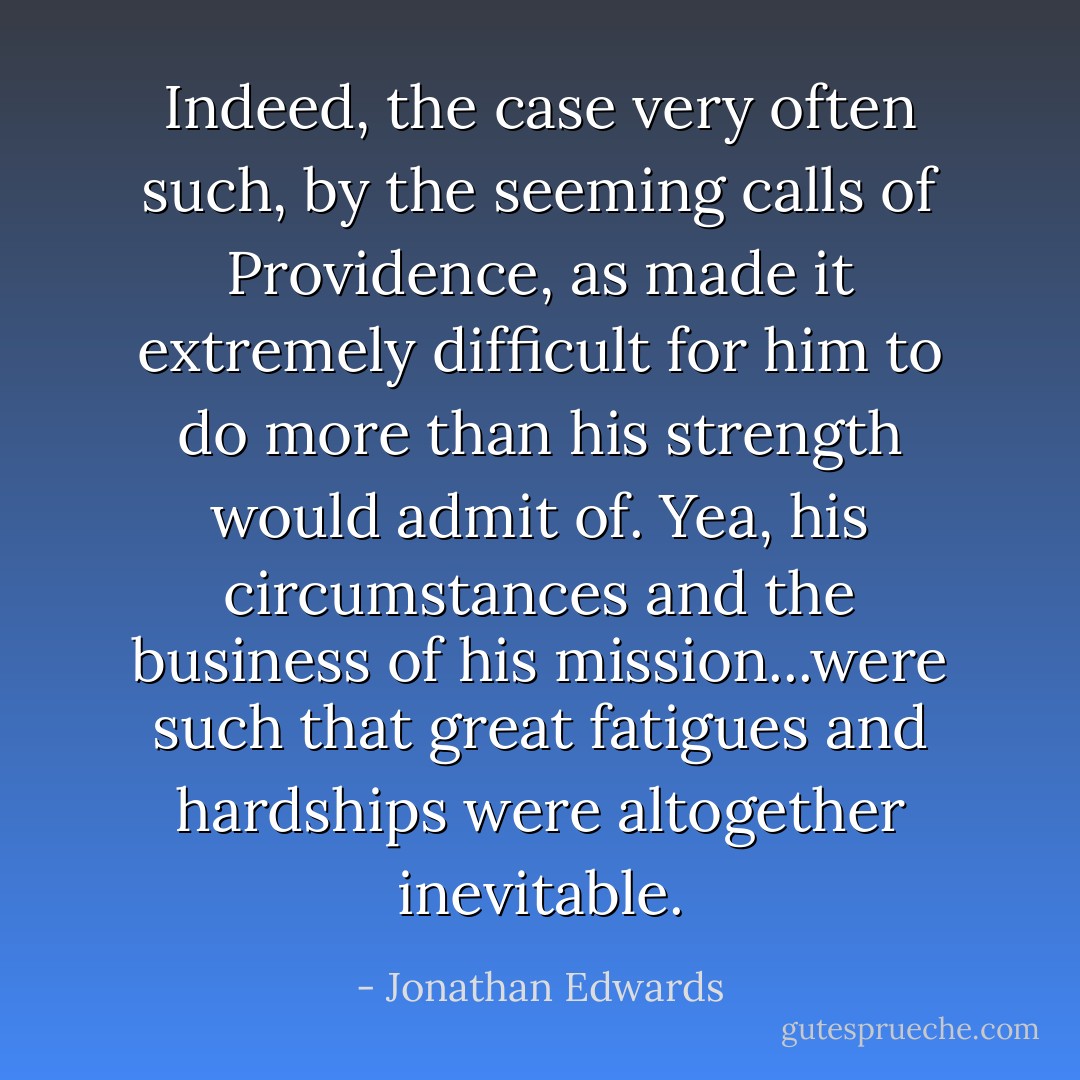 Indeed, the case very often such, by the seeming calls of Providence, as made it extremely difficult for him to do more than his strength would admit of. Yea, his circumstances and the business of his mission...were such that great fatigues and hardships were altogether inevitable. - Jonathan Edwards