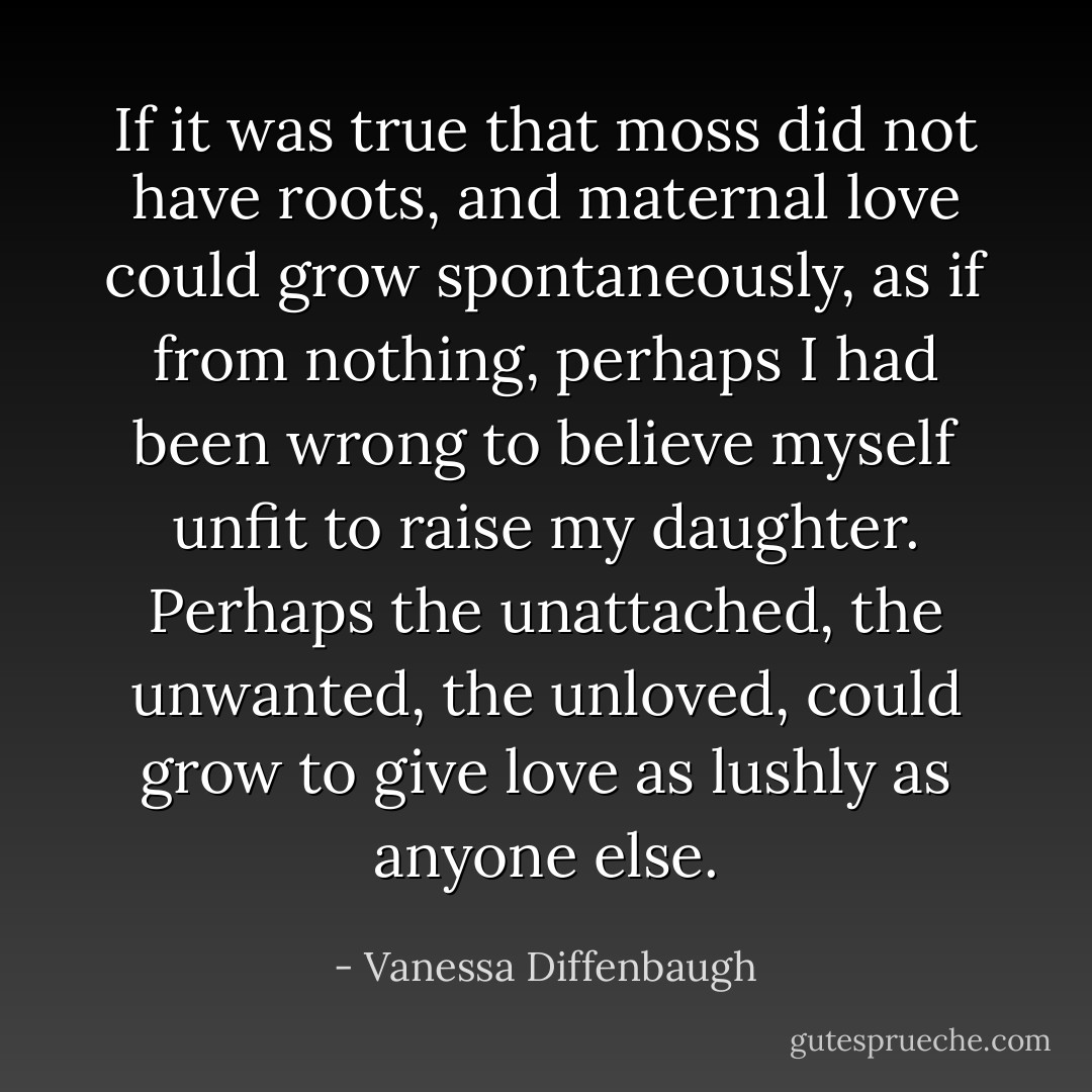 If it was true that moss did not have roots, and maternal love could grow spontaneously, as if from nothing, perhaps I had been wrong to believe myself unfit to raise my daughter. Perhaps the unattached, the unwanted, the unloved, could grow to give love as lushly as anyone else. - Vanessa Diffenbaugh