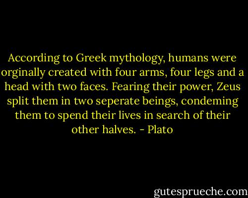 According to Greek mythology, humans were orginally created with four arms, four legs and a head with two faces. Fearing their power, Zeus split them in two seperate beings, condeming them to spend their lives in search of their other halves. - Plato