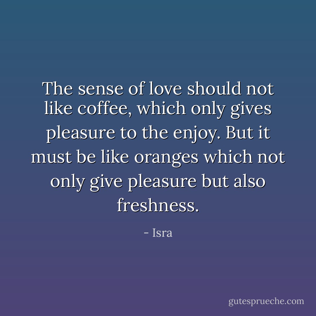 The sense of love should not like coffee, which only gives pleasure to the enjoy. But it must be like oranges which not only give pleasure but also freshness. - Isra