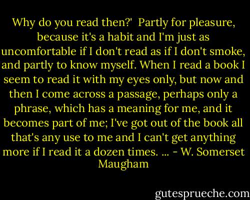Why do you read then?'<br /><br />Partly for pleasure, because it's a habit and I'm just as uncomfortable if I don't read as if I don't smoke, and partly to know myself. When I read a book I seem to read it with my eyes only, but now and then I come across a passage, perhaps only a phrase, which has a meaning for me, and it becomes part of me; I've got out of the book all that's any use to me and I can't get anything more if I read it a dozen times. ... - W. Somerset Maugham