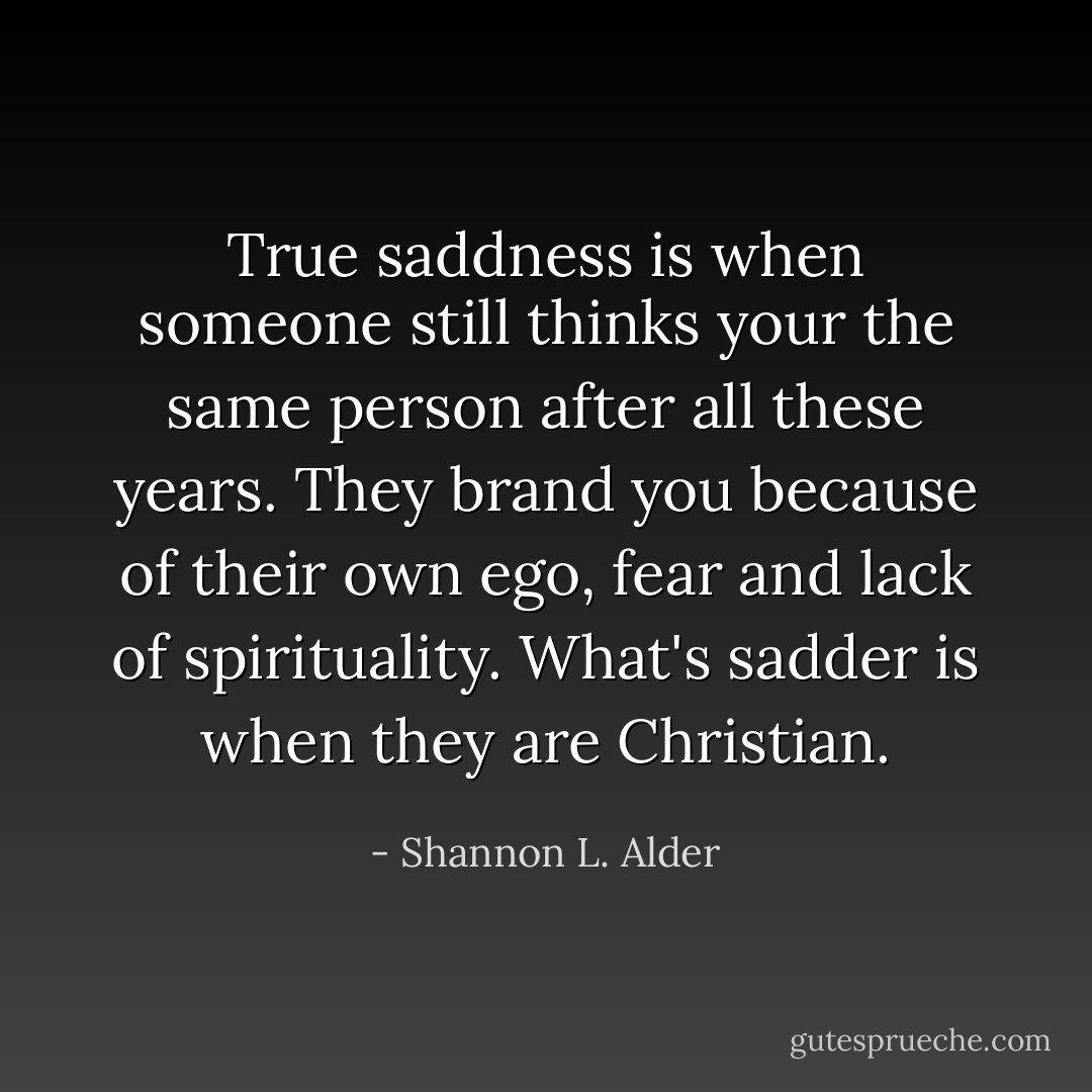 True saddness is when someone still thinks your the same person after all these years. They brand you because of their own ego, fear and lack of spirituality. What's sadder is when they are Christian. - Shannon L. Alder