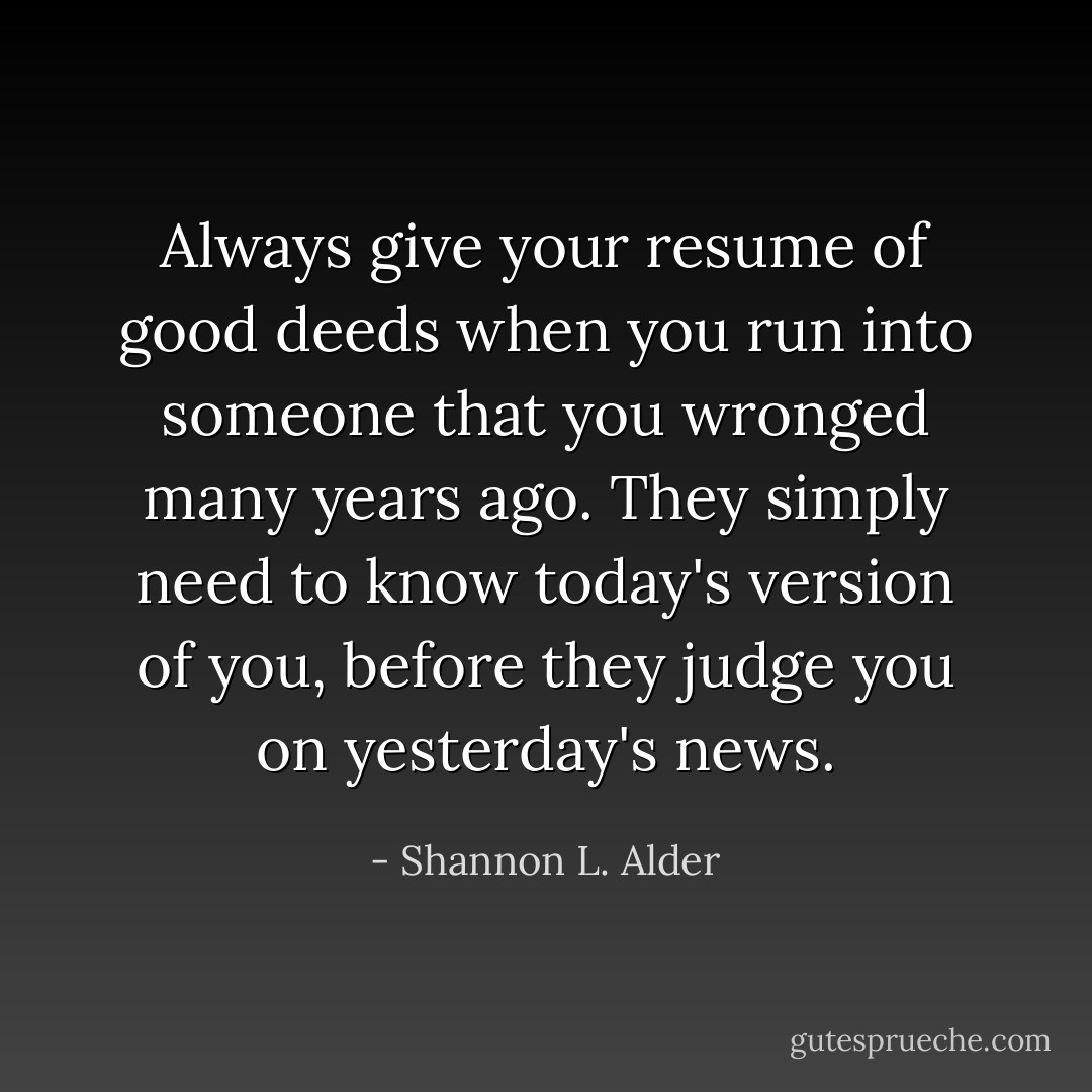 Always give your resume of good deeds when you run into someone that you wronged many years ago. They simply need to know today's version of you, before they judge you on yesterday's news. - Shannon L. Alder