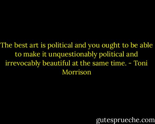 The best art is political and you ought to be able to make it unquestionably political and irrevocably beautiful at the same time. - Toni Morrison