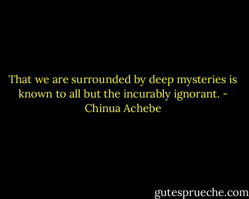 That we are surrounded by deep mysteries is known to all but the incurably ignorant. - Chinua Achebe