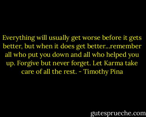 Everything will usually get worse before it gets better, but when it does get better...remember all who put you down and all who helped you up. Forgive but never forget. Let Karma take care of all the rest. - Timothy Pina