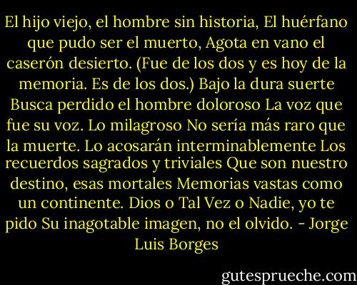 El hijo viejo, el hombre sin historia,<br />El huérfano que pudo ser el muerto,<br />Agota en vano el caserón desierto.<br />(Fue de los dos y es hoy de la memoria.<br />Es de los dos.) Bajo la dura suerte<br />Busca perdido el hombre doloroso<br />La voz que fue su voz. Lo milagroso<br />No sería más raro que la muerte.<br />Lo acosarán interminablemente<br />Los recuerdos sagrados y triviales<br />Que son nuestro destino, esas mortales<br />Memorias vastas como un continente.<br />Dios o Tal Vez o Nadie, yo te pido<br />Su inagotable imagen, no el olvido. - Jorge Luis Borges