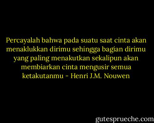 Percayalah bahwa pada suatu saat cinta akan menaklukkan dirimu sehingga bagian dirimu yang paling menakutkan sekalipun akan membiarkan cinta mengusir semua ketakutanmu - Henri J.M. Nouwen