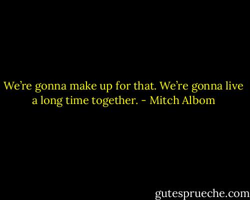 We’re gonna make up for that. We’re gonna live a long time together. - Mitch Albom