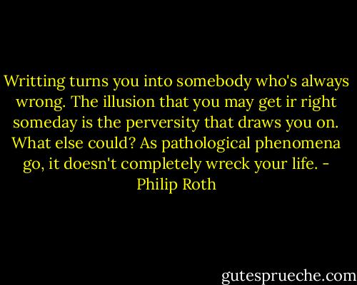 Writting turns you into somebody who's always wrong. The illusion that you may get ir right someday is the perversity that draws you on. What else could? As pathological phenomena go, it doesn't completely wreck your life. - Philip Roth
