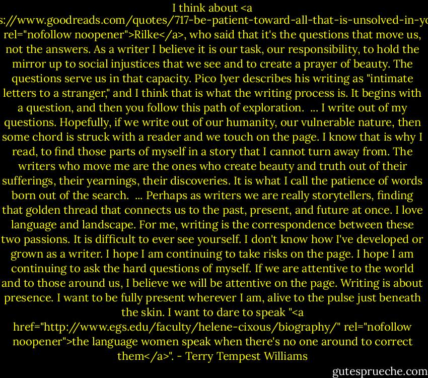 I think about <a href="https://www.goodreads.com/quotes/717-be-patient-toward-all-that-is-unsolved-in-your-heart" rel="nofollow noopener">Rilke</a>, who said that it's the questions that move us, not the answers. As a writer I believe it is our task, our responsibility, to hold the mirror up to social injustices that we see and to create a prayer of beauty. The questions serve us in that capacity. Pico Iyer describes his writing as "intimate letters to a stranger," and I think that is what the writing process is. It begins with a question, and then you follow this path of exploration.<br /><br />... I write out of my questions. Hopefully, if we write out of our humanity, our vulnerable nature, then some chord is struck with a reader and we touch on the page. I know that is why I read, to find those parts of myself in a story that I cannot turn away from. The writers who move me are the ones who create beauty and truth out of their sufferings, their yearnings, their discoveries. It is what I call the patience of words born out of the search.<br /><br />... Perhaps as writers we are really storytellers, finding that golden thread that connects us to the past, present, and future at once. I love language and landscape. For me, writing is the correspondence between these two passions. It is difficult to ever see yourself. I don't know how I've developed or grown as a writer. I hope I am continuing to take risks on the page. I hope I am continuing to ask the hard questions of myself. If we are attentive to the world and to those around us, I believe we will be attentive on the page. Writing is about presence. I want to be fully present wherever I am, alive to the pulse just beneath the skin. I want to dare to speak "<a href="http://www.egs.edu/faculty/helene-cixous/biography/" rel="nofollow noopener">the language women speak when there's no one around to correct them</a>". - Terry Tempest Williams