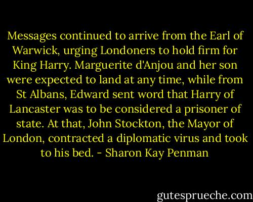 Messages continued to arrive from the Earl of Warwick, urging Londoners to hold firm for King Harry. Marguerite d'Anjou and her son were expected to land at any time, while from St Albans, Edward sent word that Harry of Lancaster was to be considered a prisoner of state. At that, John Stockton, the Mayor of London, contracted a diplomatic virus and took to his bed. - Sharon Kay Penman