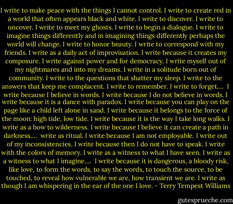 I write to make peace with the things I cannot control. I write to create red in a world that often appears black and white. I write to discover. I write to uncover. I write to meet my ghosts. I write to begin a dialogue. I write to imagine things differently and in imagining things differently perhaps the world will change. I write to honor beauty. I write to correspond with my friends. I write as a daily act of improvisation. I write because it creates my composure. I write against power and for democracy. I write myself out of my nightmares and into my dreams. I write in a solitude born out of community. I write to the questions that shatter my sleep. I write to the answers that keep me complacent. I write to remember. I write to forget….<br /><br />I write because I believe in words. I write because I do not believe in words. I write because it is a dance with paradox. I write because you can play on the page like a child left alone in sand. I write because it belongs to the force of the moon: high tide, low tide. I write because it is the way I take long walks. I write as a bow to wilderness. I write because I believe it can create a path in darkness….<br /><br />write as ritual. I write because I am not employable. I write out of my inconsistencies. I write because then I do not have to speak. I write with the colors of memory. I write as a witness to what I have seen. I write as a witness to what I imagine….<br /><br />I write because it is dangerous, a bloody risk, like love, to form the words, to say the words, to touch the source, to be touched, to reveal how vulnerable we are, how transient we are. I write as though I am whispering in the ear of the one I love. - Terry Tempest Williams