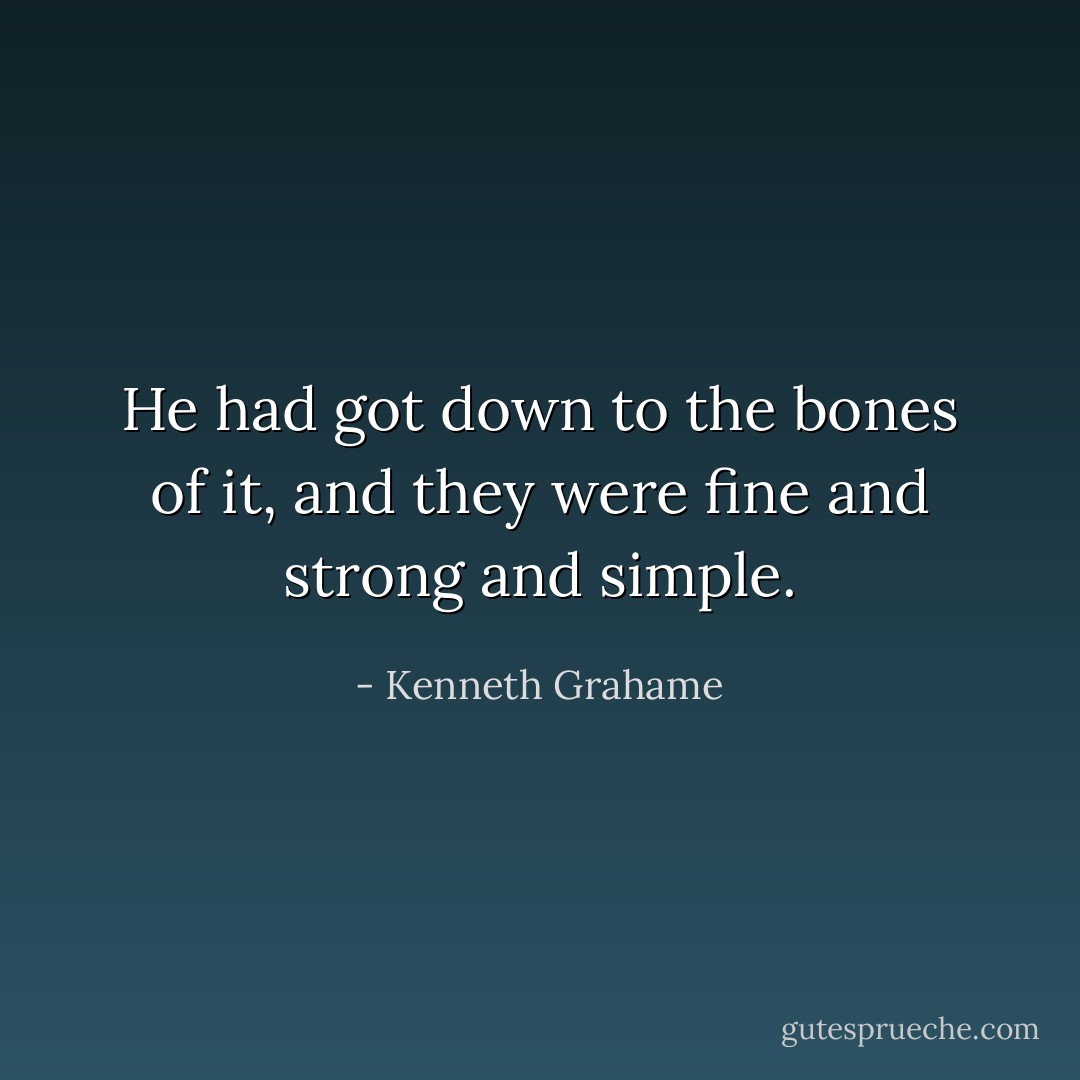 He had got down to the bones of it, and they were fine and strong and simple. - Kenneth Grahame