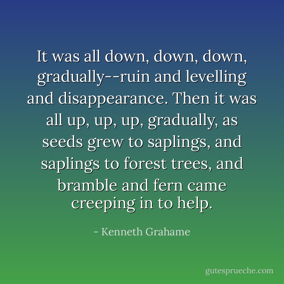 It was all down, down, down, gradually--ruin and levelling and disappearance. Then it was all up, up, up, gradually, as seeds grew to saplings, and saplings to forest trees, and bramble and fern came creeping in to help. - Kenneth Grahame