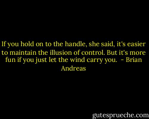If you hold on to the handle, she said, it's easier to maintain the illusion of control. But it's more fun if you just let the wind carry you.<br /> - Brian Andreas