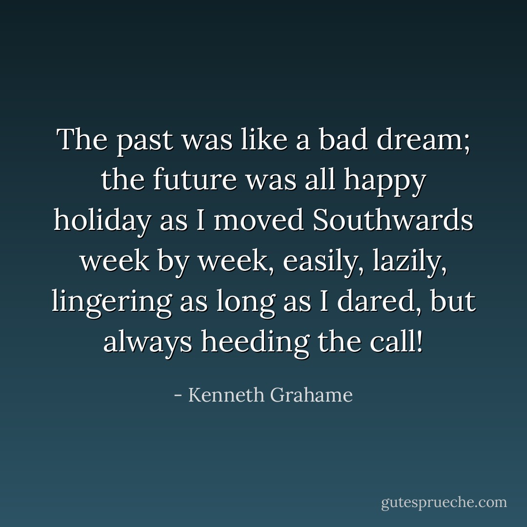 The past was like a bad dream; the future was all happy holiday as I moved Southwards week by week, easily, lazily, lingering as long as I dared, but always heeding the call! - Kenneth Grahame