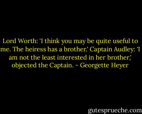 Lord Worth: 'I think you may be quite useful to me. The heiress has a brother.'<br />Captain Audley: 'I am not the least interested in her brother,' objected the Captain. - Georgette Heyer
