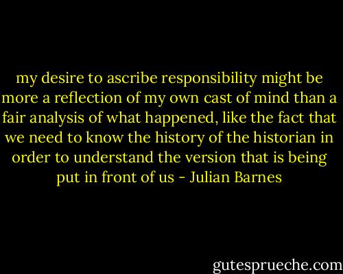 my desire to ascribe responsibility might be more a reflection of my own cast of mind than a fair analysis of what happened, like the fact that we need to know the history of the historian in order to understand the version that is being put in front of us - Julian Barnes
