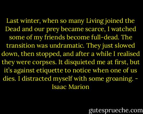 Last winter, when so many Living joined the Dead and our prey became scarce, I watched some of my friends become full-dead. The transition was undramatic. They just slowed down, then stopped, and after a while I realised they were corpses. It disquieted me at first, but it’s against etiquette to notice when one of us dies. I distracted myself with some groaning. - Isaac Marion
