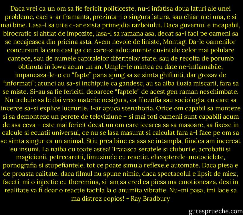 Daca vrei ca un om sa fie fericit politiceste, nu-i infatisa doua laturi ale unei probleme, caci s-ar framanta, prezinta-i o singura latura, sau chiar nici una, e si mai bine. Lasa-l sa uite c-ar exista primejdia razboiului. Daca guvernul e incapabil, birocratic si ahtiat de impozite, lasa-l sa ramana asa, decat sa-i faci pe oameni sa se necajeasca din pricina asta. Avem nevoie de liniste, Montag. Da-le oamenilor concursuri la care castiga cei care-si aduc aminte cuvintele celor mai polulare cantece, sau de numele capitalelor diferitelor state, sau de recolta de porumb obtinuta in Iowa acum un an. Umple-le mintea cu date ne-inflamabile, impaneaza-le-o cu “fapte” pana ajung sa se simta ghiftuiti, dar grozav de “informati”; atunci au sa-si inchipuie ca gandesc, au sa aiba iluzia miscarii, fara sa se miste. Si-au sa fie fericiti, deoarece “faptele” de acest gen raman neschimbate. Nu trebuie sa le dai vreo materie nesigura, ca filozofia sau sociologia, cu care sa incerce sa-si explice lucrurile. I-ar apuca stenahoria. Orice om capabil sa monteze si sa demonteze un perete de televiziune – si mai toti oamenii sunt capabili acum de asa ceva – este mai fericit decat un om care icearca sa sa masoare, sa fixeze in calcule si ecuatii universul, ce nu se lasa masurat si calculat fara a-l face pe om sa se simta singur ca un animal. Stiu prea bine ca asa se intampla, fiindca am incercat eu insumi. La naiba cu toate astea! Traiasca seratele si cluburile, acrobatii si magicienii, petrecaretii, limuzinele cu reactie, elicopterele-motociclete, pornografia si stupefiantele, tot ce poate simula reflexele automate. Daca piesa e de proasta calitate, daca filmul nu spune nimic, daca spectacolul e lipsit de miez, faceti-mi o injectie cu theremina, si-am sa cred ca piesa ma emotioneaza, desi in realitate va fi doar o reactie tactila la o anumita vibratie. Nu-mi pasa, imi lace sa ma distrez copios! - Ray Bradbury