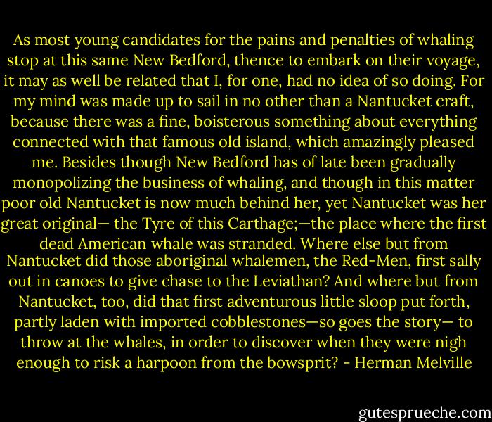 As most young candidates for the pains and penalties of whaling stop at this same New Bedford, thence to embark on their voyage, it may as well be related that I, for one, had no idea of so doing. For my mind was made up to sail in no other than a Nantucket craft, because there was a fine, boisterous something about everything connected with that famous old island, which amazingly pleased me. Besides though New Bedford has of late been gradually monopolizing the business of whaling, and though in this matter poor old Nantucket is now much behind her, yet Nantucket was her great original— the Tyre of this Carthage;—the place where the first dead American whale was stranded. Where else but from Nantucket did those aboriginal whalemen, the Red-Men, first sally out in canoes to give chase to the Leviathan? And where but from Nantucket, too, did that first adventurous little sloop put forth, partly laden with imported cobblestones—so goes the story— to throw at the whales, in order to discover when they were nigh enough to risk a harpoon from the bowsprit? - Herman Melville