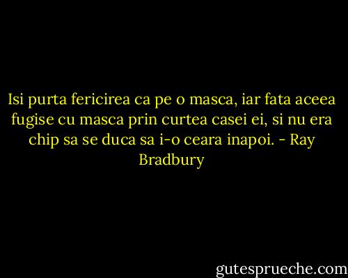 Isi purta fericirea ca pe o masca, iar fata aceea fugise cu masca prin curtea casei ei, si nu era chip sa se duca sa i-o ceara inapoi. - Ray Bradbury