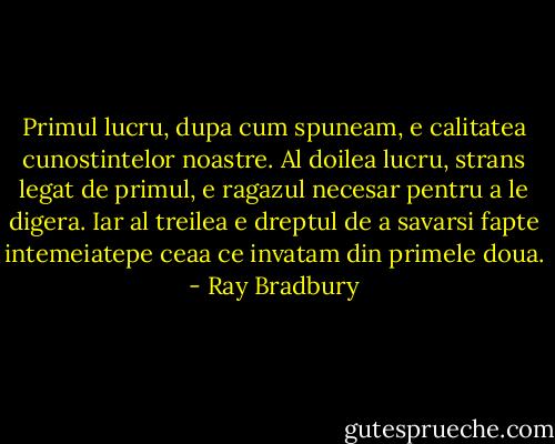 Primul lucru, dupa cum spuneam, e calitatea cunostintelor noastre. Al doilea lucru, strans legat de primul, e ragazul necesar pentru a le digera. Iar al treilea e dreptul de a savarsi fapte intemeiatepe ceaa ce invatam din primele doua. - Ray Bradbury