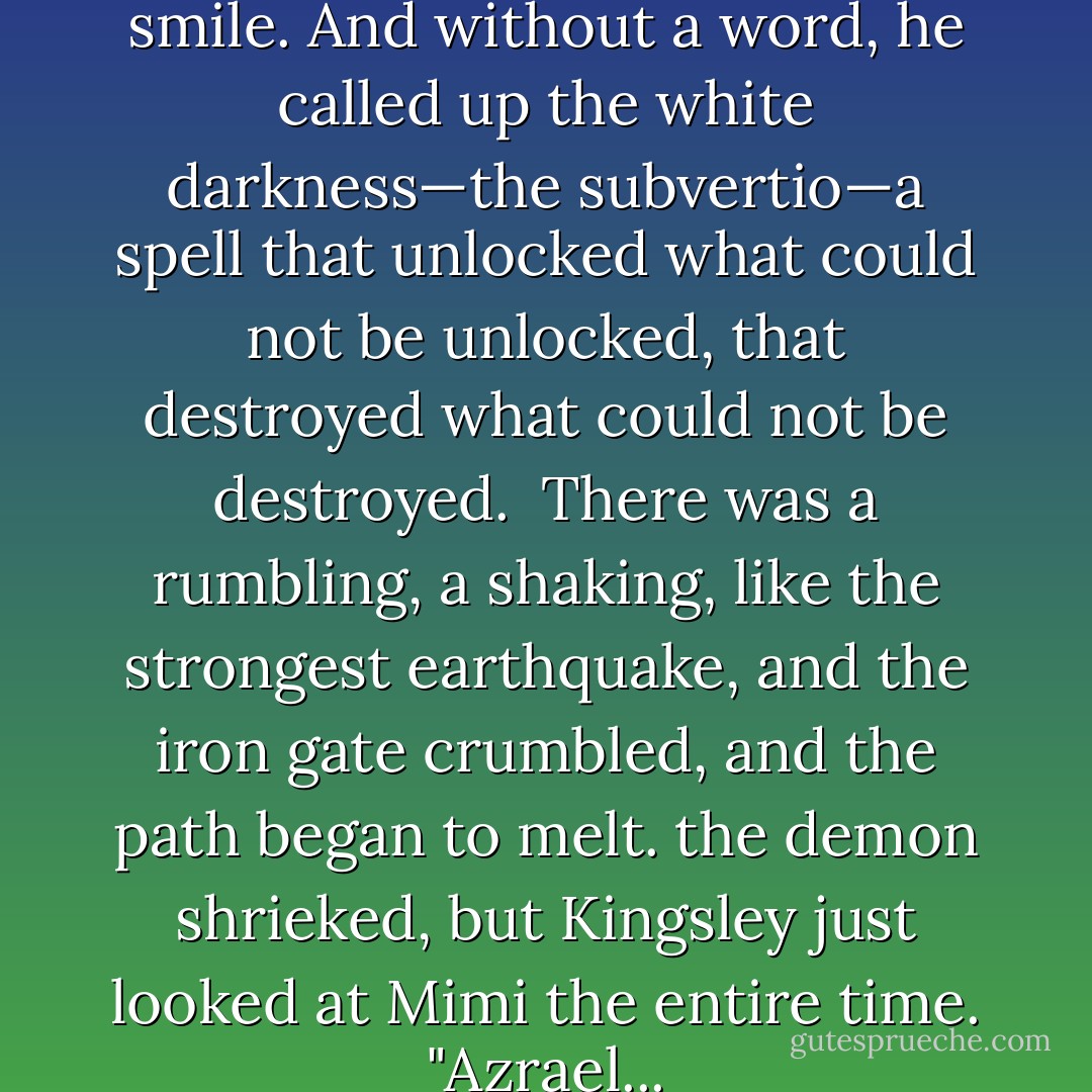 Kingsley smiled his Cheshire smile. And without a word, he called up the white darkness—the subvertio—a spell that unlocked what could not be unlocked, that destroyed what could not be destroyed. <br />There was a rumbling, a shaking, like the strongest earthquake, and the iron gate crumbled, and the path began to melt. the demon shrieked, but Kingsley just looked at Mimi the entire time.<br />"Azrael... - Melissa de la Cruz