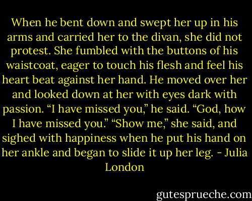 When he bent down and swept her up in his arms and carried her to the divan, she did not protest. She<br />fumbled with the buttons of his waistcoat, eager to touch his flesh and feel his heart beat against her hand.<br />He moved over her and looked down at her with eyes dark with passion. “I have missed you,” he said.<br />“God, how I have missed you.”<br />“Show me,” she said, and sighed with happiness when he put his hand on her ankle and began to slide it<br />up her leg. - Julia London