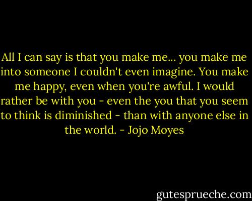 All I can say is that you make me... you make me into someone I couldn't even imagine. You make me happy, even when you're awful. I would rather be with you - even the you that you seem to think is diminished - than with anyone else in the world. - Jojo Moyes