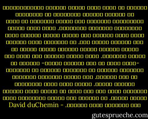 الرؤية هي كلّّ شيء، وغاية الرحلة الفوتوغرافية هي اكتشاف رؤيتك، وتمكينها من التطوّر، والتغيّر، والعثور على أسلوب التعبير من خلال الكاميرا والصورة المطبوعة. إنها ليست شيئاً تعثر عليه وتقبله مرة واحدة وبشكل نهائي؛ إنها شيء يتغيّر وينمو معك. إن الأشياء التي تثيرك، والتي تغضبك، والتي تُحركك تعتبر جزءًا من رؤيتك الفريدة. إنها مسألة تتعلّق بما تجده أنت -كشخص فريد من بين بلايين الناس- جميلاً أو قبيحاً، صحيحاً أو خاطئاً، شاذّاً أو منسجماً في هذا العالم. وفي أثناء مواجهتك للحياة، تتغيّر رؤيتك. القصص التي تريد روايتها، الأشياء التي لها وقع وصدى في نفسك؛ كلها تتغيّر وكذلك رؤيتك. إن العثور على رؤيتك والتعبير عنها هما الرحلة، وليس الوجهة. - David duChemin