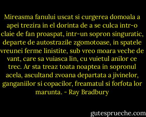Mireasma fanului uscat si curgerea domoala a apei trezira in el dorinta de a se culca intr-o claie de fan proaspat, intr-un sopron singuratic, departe de autostrazile zgomotoase, in spatele vreunei ferme linistite, sub vreo moara veche de vant, care sa vuiasca lin, cu vuietul anilor ce trec. Ar sta treaz toata noaptea in sopronul acela, ascultand zvoana departata a jivinelor, ganganiilor si copacilor, freamatul si forfota lor marunta. - Ray Bradbury