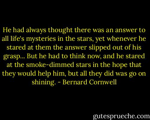 He had always thought there was an answer to all life's mysteries in the stars, yet whenever he stared at them the answer slipped out of his grasp... But he had to think now, and he stared at the smoke-dimmed stars in the hope that they would help him, but all they did was go on shining. - Bernard Cornwell