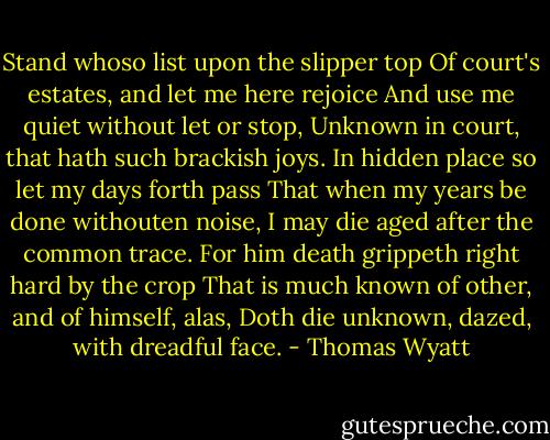 Stand whoso list upon the slipper top<br />Of court's estates, and let me here rejoice<br />And use me quiet without let or stop,<br />Unknown in court, that hath such brackish joys.<br />In hidden place so let my days forth pass<br />That when my years be done withouten noise,<br />I may die aged after the common trace.<br />For him death grippeth right hard by the crop<br />That is much known of other, and of himself, alas,<br />Doth die unknown, dazed, with dreadful face. - Thomas Wyatt