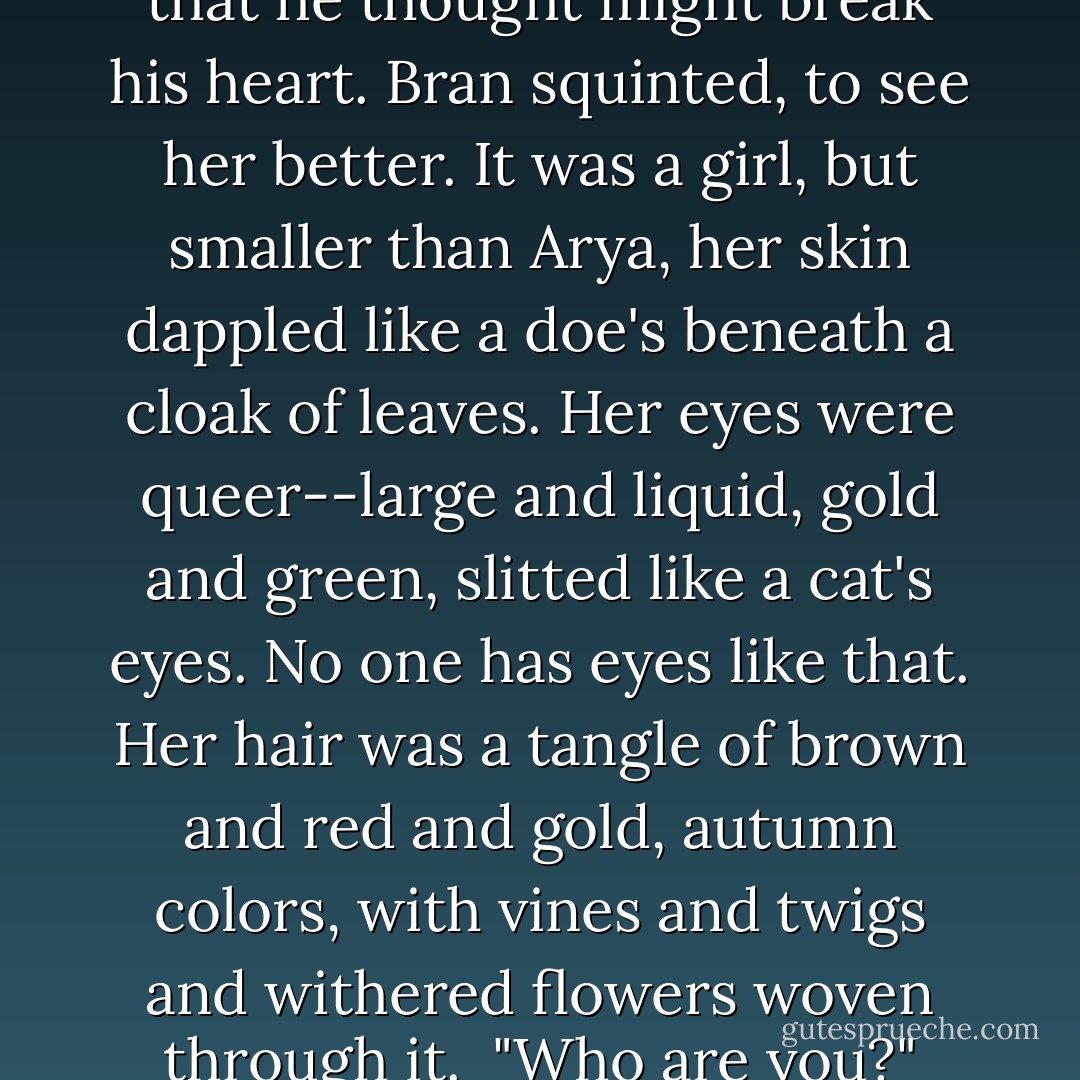 It was a woman's voice, high and sweet, with a strange music in it like none that he had ever heard and a sadness that he thought might break his heart. Bran squinted, to see her better. It was a girl, but smaller than Arya, her skin dappled like a doe's beneath a cloak of leaves. Her eyes were queer--large and liquid, gold and green, slitted like a cat's eyes. No one has eyes like that. Her hair was a tangle of brown and red and gold, autumn colors, with vines and twigs and withered flowers woven through it. <br />"Who are you?" Meera Reed was asking.<br />Bran knew. "She's a child. A child of the forest. - George R.R. Martin