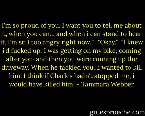 I'm so proud of you. I want you to tell me about it, when you can... and when i can stand to hear it. I'm still too angry right now.."<br /> "Okay."<br /> "I knew i'd fucked up. I was getting on my bike, coming after you-and then you were running up the driveway. When he tackled you...i wanted to kill him. I think if Charles hadn't stopped me, i would have killed him. - Tammara Webber
