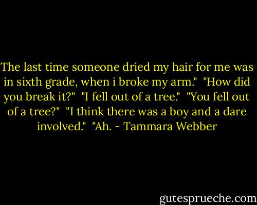 The last time someone dried my hair for me was in sixth grade, when i broke my arm."<br /> "How did you break it?"<br /> "I fell out of a tree."<br /> "You fell out of a tree?"<br /> "I think there was a boy and a dare involved."<br /> "Ah. - Tammara Webber