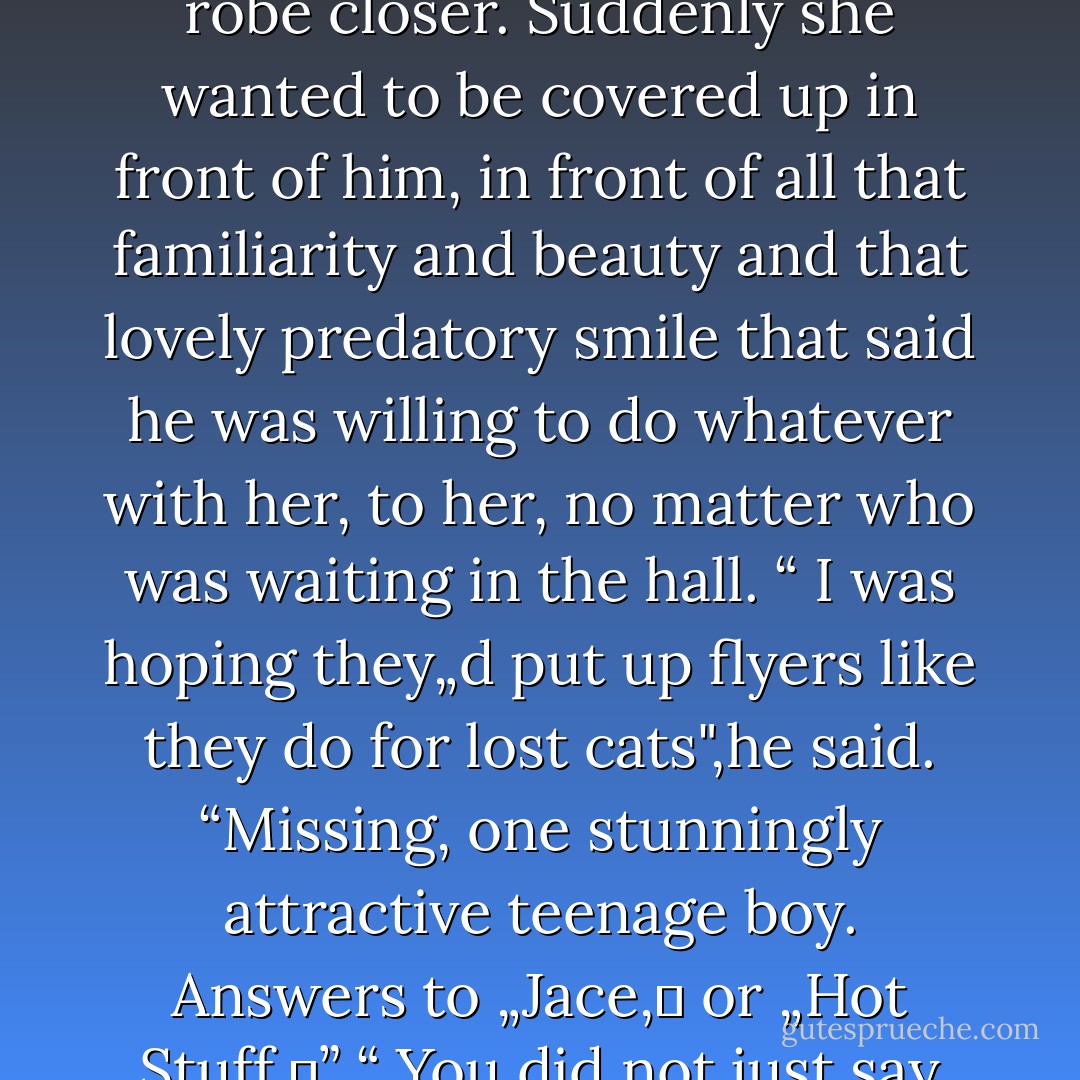 Is everyone looking for me?"<br />She shook her head, pulling the robe closer. Suddenly she wanted to be covered up in front of him, in front of all that familiarity and beauty and that lovely predatory smile that said he was willing to do whatever with her, to her, no matter who was waiting in the hall.<br />“ I was hoping they„d put up flyers like they do for lost cats",he said. “Missing, one stunningly attractive teenage boy. Answers to „Jace,‟ or „Hot Stuff.‟”<br />“ You did not just say that. - Cassandra Clare
