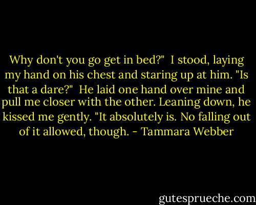 Why don't you go get in bed?"<br /> I stood, laying my hand on his chest and staring up at him. "Is that a dare?"<br /> He laid one hand over mine and pull me closer with the other. Leaning down, he kissed me gently. "It absolutely is. No falling out of it allowed, though. - Tammara Webber