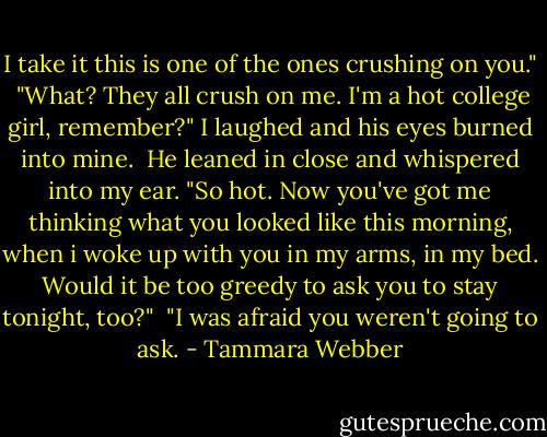 I take it this is one of the ones crushing on you."<br /> "What? They all crush on me. I'm a hot college girl, remember?" I laughed and his eyes burned into mine.<br /> He leaned in close and whispered into my ear. "So hot. Now you've got me thinking what you looked like this morning, when i woke up with you in my arms, in my bed. Would it be too greedy to ask you to stay tonight, too?"<br /> "I was afraid you weren't going to ask. - Tammara Webber